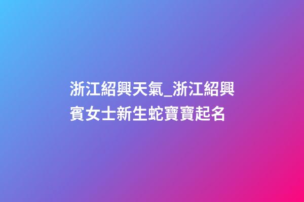 浙江紹興天氣_浙江紹興賓女士新生蛇寶寶起名-第1張-公司起名-玄機派
