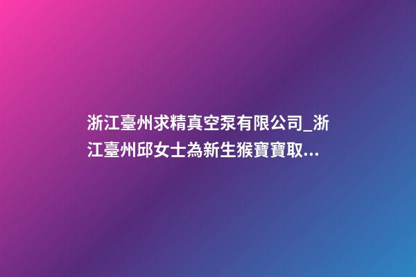 浙江臺州求精真空泵有限公司_浙江臺州邱女士為新生猴寶寶取名財富型套餐-第1張-公司起名-玄機派