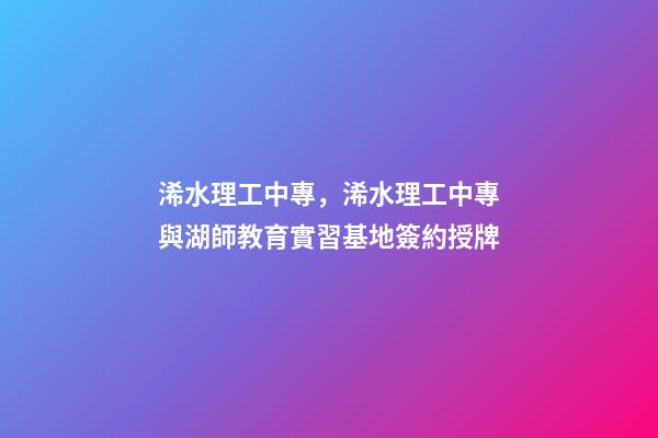 浠水理工中專，浠水理工中專與湖師教育實習基地簽約授牌-第1張-觀點-玄機派