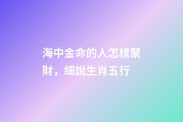 海中金命的人怎樣聚財，細說生肖五行-第1張-觀點-玄機派
