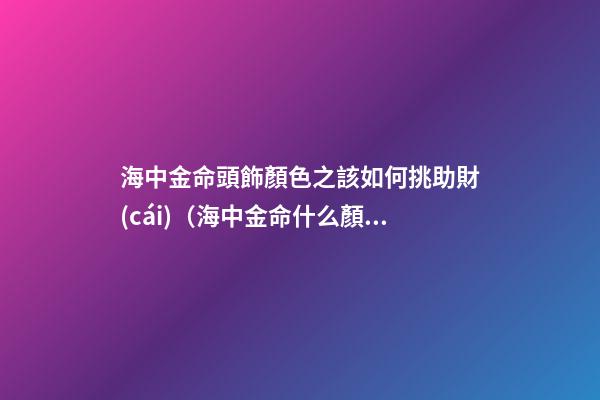 海中金命頭飾顏色之該如何挑助財(cái)（海中金命什么顏色招財(cái)）