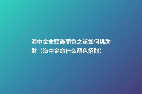 海中金命頭飾顏色之該如何挑助財（海中金命什么顏色招財）