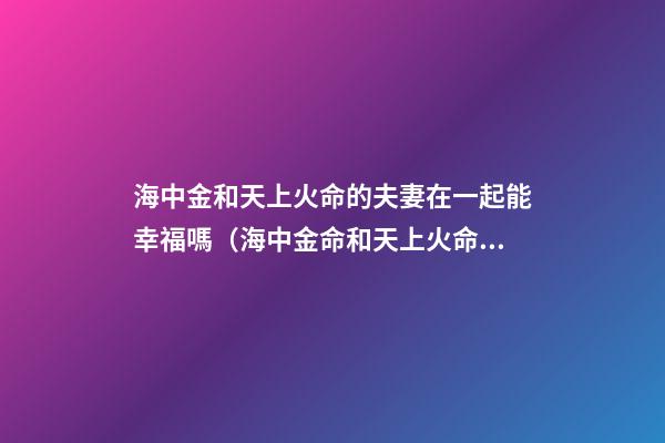 海中金和天上火命的夫妻在一起能幸福嗎（海中金命和天上火命做夫妻能幸福嗎）
