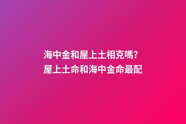 海中金和屋上土相克嗎？屋上土命和海中金命最配