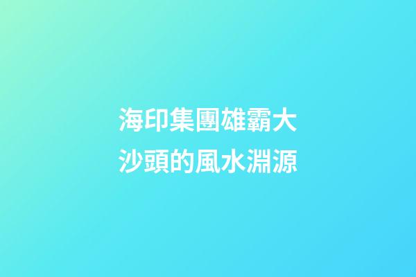 海印集團雄霸大沙頭的風水淵源