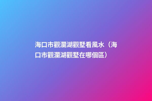 海口市觀瀾湖觀墅看風水（海口市觀瀾湖觀墅在哪個區）
