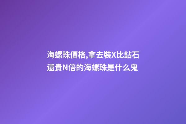 海螺珠價格,拿去裝X比鉆石還貴N倍的海螺珠是什么鬼-第1張-觀點-玄機派