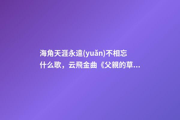 海角天涯永遠(yuǎn)不相忘什么歌，云飛金曲《父親的草原母親的河》-第1張-觀點(diǎn)-玄機(jī)派