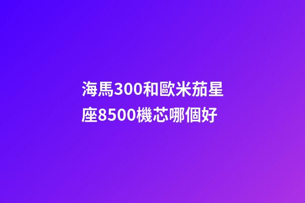 海馬300和歐米茄星座8500機芯哪個好-第1張-星座運勢-玄機派