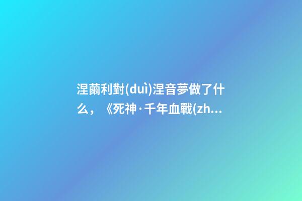 涅繭利對(duì)涅音夢做了什么，《死神·千年血戰(zhàn)篇》詳解友哈巴赫親衛(wèi)隊(duì)的原型與成員的BUG能力