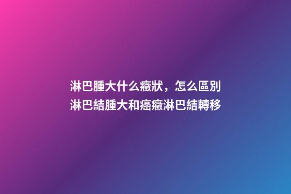 淋巴腫大什么癥狀，怎么區別淋巴結腫大和癌癥淋巴結轉移-第1張-觀點-玄機派