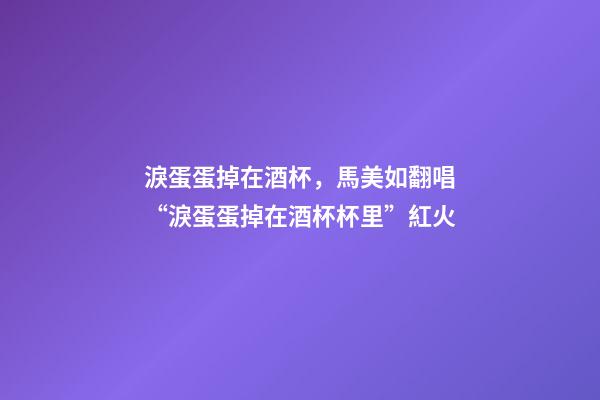 淚蛋蛋掉在酒杯，馬美如翻唱“淚蛋蛋掉在酒杯杯里”紅火-第1張-觀點-玄機派