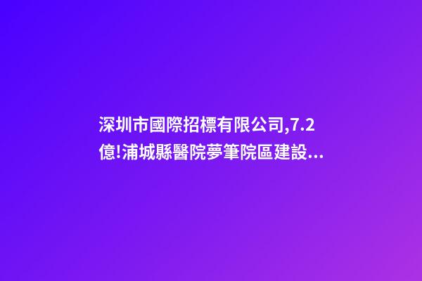 深圳市國際招標有限公司,7.2億!浦城縣醫院夢筆院區建設項目全過程咨詢-第1張-觀點-玄機派