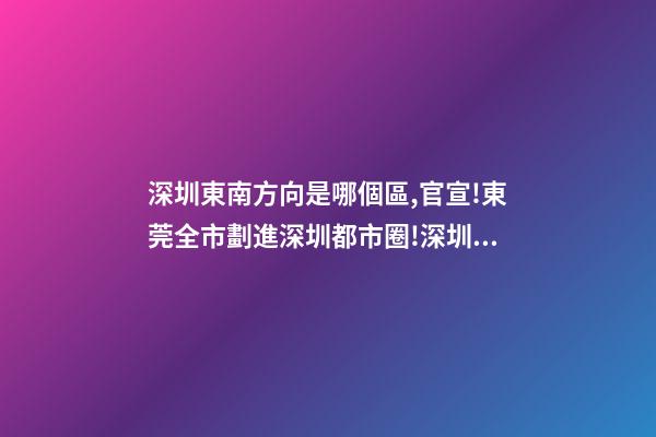 深圳東南方向是哪個區,官宣!東莞全市劃進深圳都市圈!深圳產業和人才外溢是必然的-第1張-觀點-玄機派