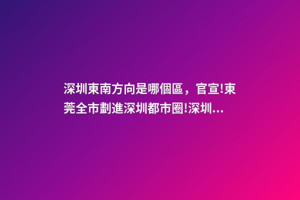 深圳東南方向是哪個區，官宣!東莞全市劃進深圳都市圈!深圳產業和人才外溢是必然的-第1張-觀點-玄機派