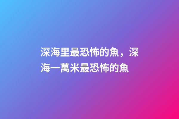 深海里最恐怖的魚，深海一萬米最恐怖的魚-第1張-觀點-玄機派