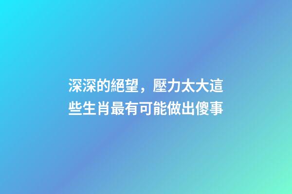 深深的絕望，壓力太大這些生肖最有可能做出傻事