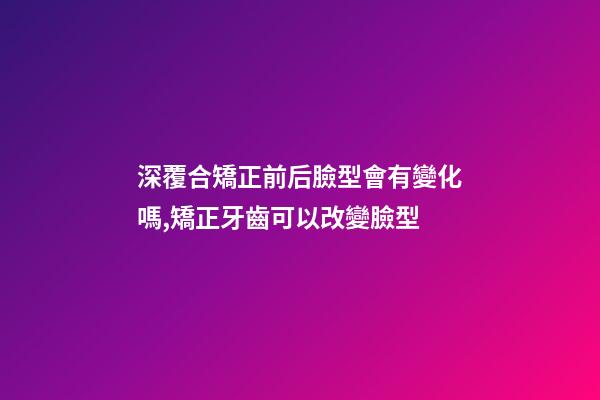 深覆合矯正前后臉型會有變化嗎,矯正牙齒可以改變臉型-第1張-觀點-玄機派