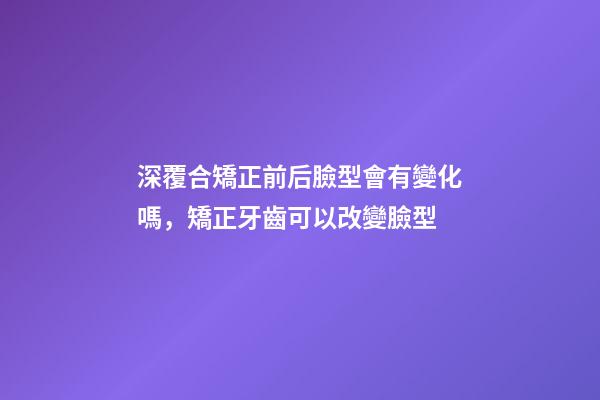 深覆合矯正前后臉型會有變化嗎，矯正牙齒可以改變臉型-第1張-觀點-玄機派
