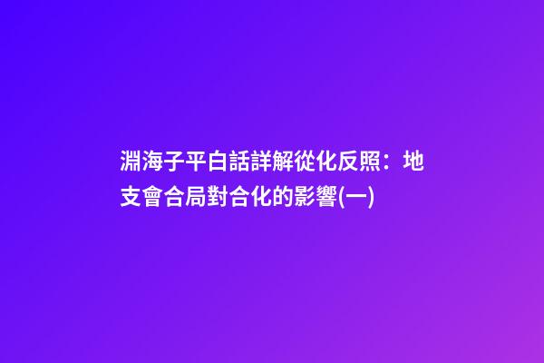 淵海子平白話詳解從化反照：地支會合局對合化的影響(一)