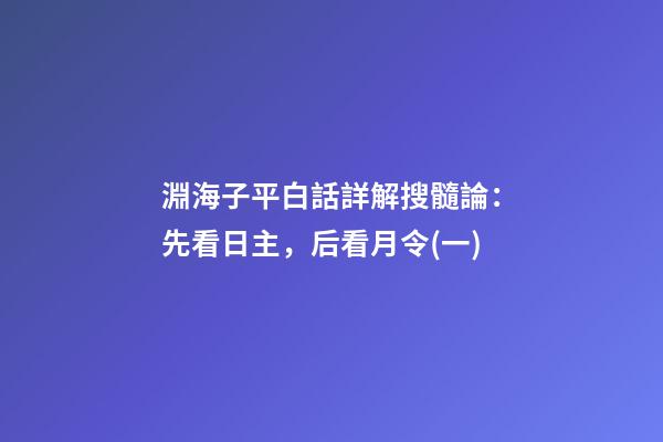 淵海子平白話詳解搜髓論：先看日主，后看月令(一)