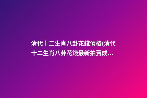 清代十二生肖八卦花錢價格(清代十二生肖八卦花錢最新拍賣成交價)