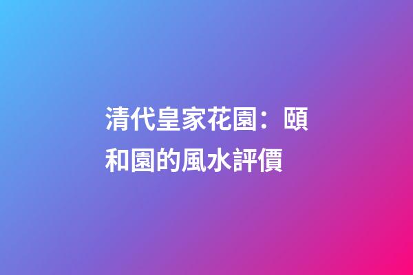 清代皇家花園：頤和園的風水評價
