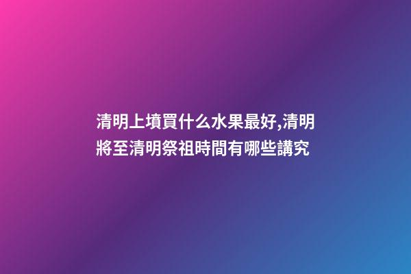 清明上墳買什么水果最好,清明將至清明祭祖時間有哪些講究-第1張-觀點-玄機派