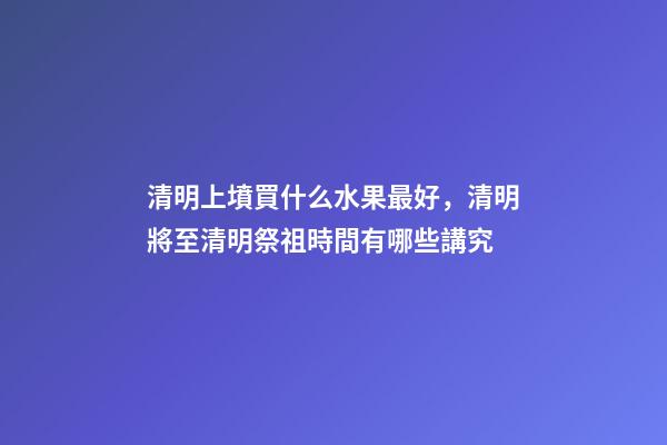 清明上墳買什么水果最好，清明將至清明祭祖時間有哪些講究-第1張-觀點-玄機派
