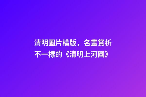 清明圖片橫版，名畫賞析不一樣的《清明上河圖》