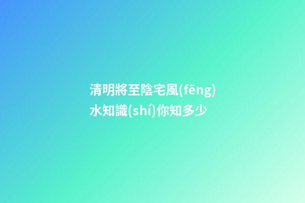 清明將至陰宅風(fēng)水知識(shí)你知多少