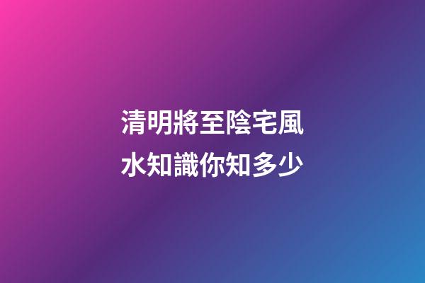 清明將至陰宅風水知識你知多少