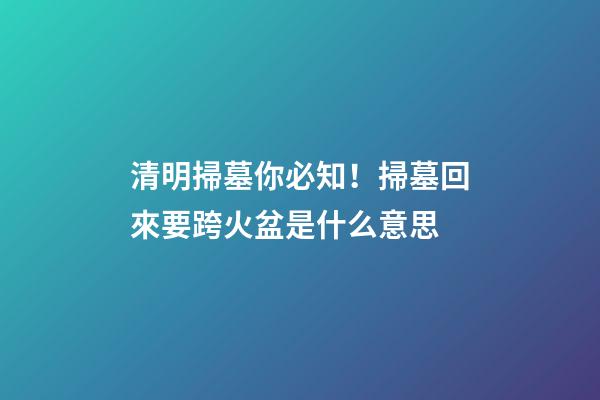 清明掃墓你必知！掃墓回來要跨火盆是什么意思