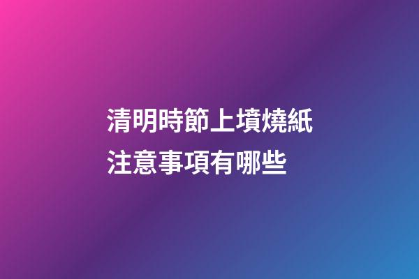 清明時節上墳燒紙注意事項有哪些