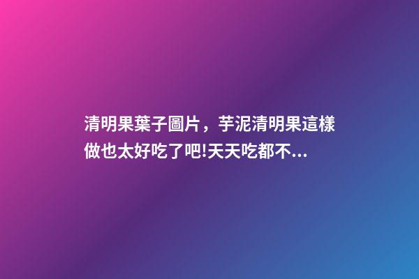 清明果葉子圖片，芋泥清明果這樣做也太好吃了吧!天天吃都不膩-第1張-觀點-玄機派