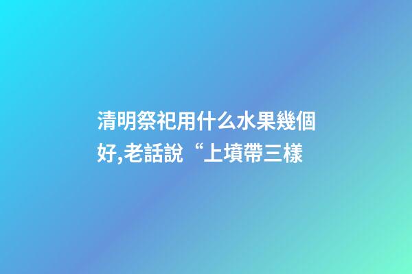 清明祭祀用什么水果幾個好,老話說“上墳帶三樣-第1張-觀點-玄機派
