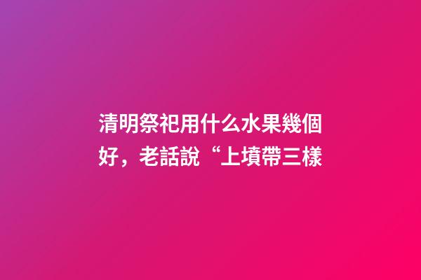 清明祭祀用什么水果幾個好，老話說“上墳帶三樣-第1張-觀點-玄機派