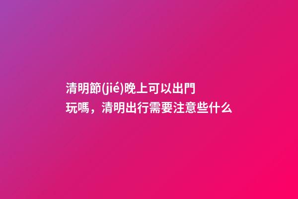 清明節(jié)晚上可以出門玩嗎，清明出行需要注意些什么-第1張-觀點-玄機派