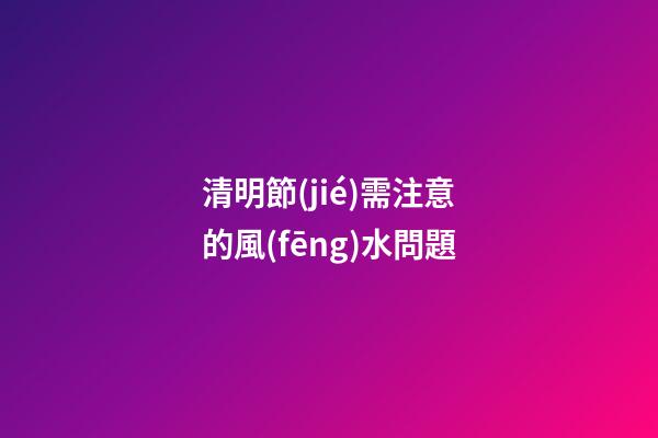 清明節(jié)需注意的風(fēng)水問題