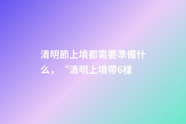 清明節上墳都需要準備什么，“清明上墳帶6樣-第1張-觀點-玄機派