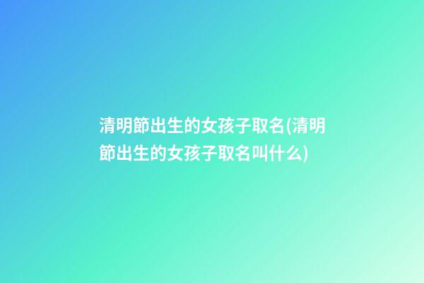 清明節出生的女孩子取名(清明節出生的女孩子取名叫什么)