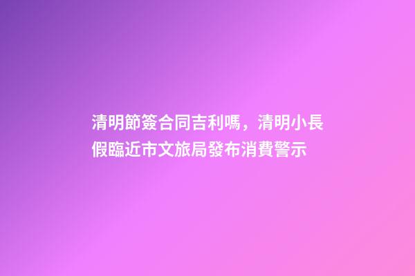 清明節簽合同吉利嗎，清明小長假臨近市文旅局發布消費警示-第1張-觀點-玄機派