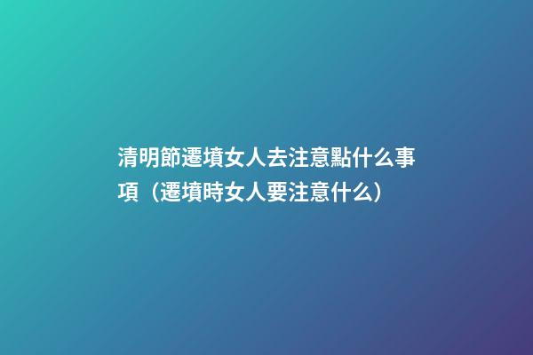 清明節遷墳女人去注意點什么事項（遷墳時女人要注意什么）