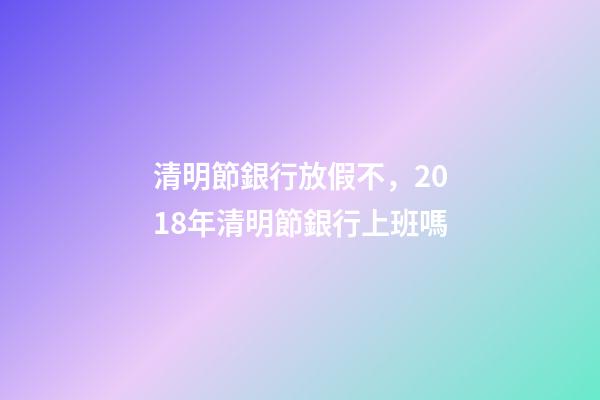 清明節銀行放假不，2018年清明節銀行上班嗎-第1張-觀點-玄機派