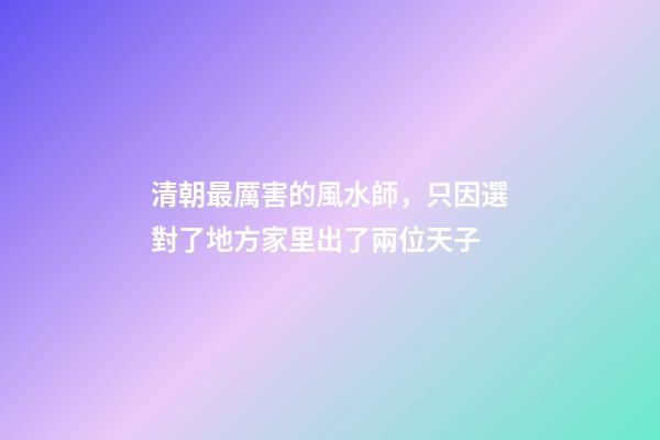 清朝最厲害的風水師，只因選對了地方家里出了兩位天子
