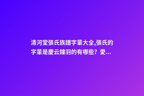 清河堂張氏族譜字輩大全,張氏的字輩是慶云鐘羽的有哪些？愛問