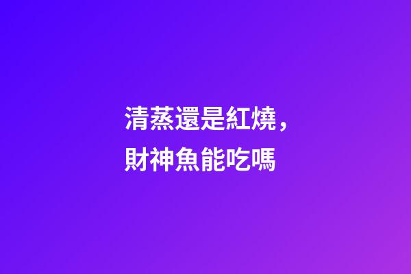 清蒸還是紅燒，財神魚能吃嗎