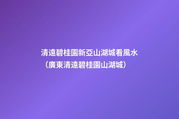 清遠碧桂園新亞山湖城看風水（廣東清遠碧桂園山湖城）