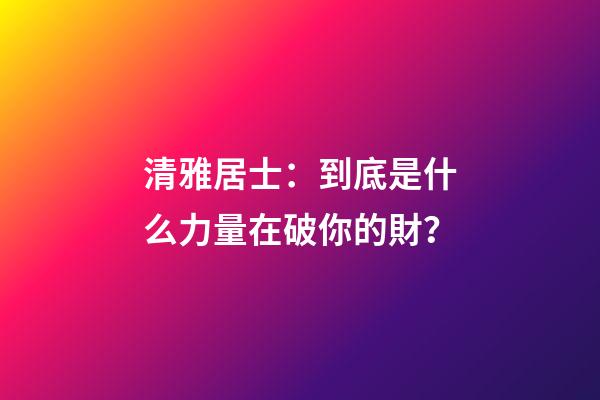 清雅居士：到底是什么力量在破你的財？