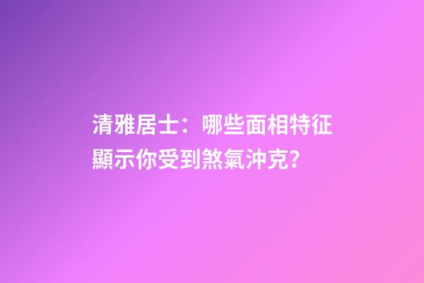 清雅居士：哪些面相特征顯示你受到煞氣沖克？